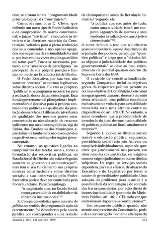 Brasília a. 36 n. 144 out./dez. 1999 253
dem se distanciar da “programaticidade
principiológica” da Constituição99
.
Concordamos com C. Clève, que
defende um novo tipo de Poder Judiciário
e de compreensão da norma constitucio-
nal, e juízes “ativistas”, vinculados às di-
retivas e às diretrizes materiais da Cons-
tituição, voltados para a plena realização
dos seus comandos e não apenas apega-
dos aos esquemas da racionalidade formal
e, por isso, muitas vezes simples guardiões
do status quo100
. Torna-se necessária, por-
tanto, uma “mudança de paradigmas” na
percepção da sua própria posição e fun-
ção no moderno Estado Social de Direito.
O Poder Executivo, por sua vez, não
somente “executa” as normas legislativas
sobre direitos sociais. Ele cria as próprias
“políticas” e os programas necessários para
a realização dos ordenamentos legais. Essa
função governamental planejadora e imple-
mentadora é decisiva para o próprio con-
teúdo das políticas e a qualidade da pres-
tação dos serviços. O dilema do nível baixo
de qualidade dos mesmos parece estar
concentrado na não-alocação de recursos
suficientes nos orçamentos públicos, seja da
União, dos Estados ou dos Municípios, e,
parcialmente também na não-execução dos
respectivos orçamentos pelos órgãos gover-
namentais.
No entanto, as questões ligadas ao
cumprimento das tarefas sociais, como a
formulação das respectivas políticas, no
Estado Social de Direito não estão relegadas
somente ao governo e à administração101
,
mas têm o seu fundamento nas próprias
normas constitucionais sobre direitos
sociais; a sua observação pelo Poder
Executivo pode e deve ser controlada pelo
Poder Judiciário. Para Campilongo,
“o magistrado atua, no Estado Social,
como garantidor da estabilidade e da
dinâmica institucionais”102
.
K. Comparato enfatiza que o conceito de
política, no sentido de programa de ação, só
recentemente foi descoberto pela teoria
jurídica por corresponder a uma realida-
de desimportante antes da Revolução In-
dustrial. Segundo ele,
“a política aparece, antes de tudo,
como uma atividade, isto é, um con-
junto organizado de normas e atos
tendentes à realização de um objetivo
determinado”103
.
O autor defende a tese que o Judiciário
possui competência, apesar do princípio da
separação dos poderes, para julgar “ques-
tões políticas” e alega que a “clássica fal-
sa objeção à judiciabilidade das políticas
governamentais” se deve ao mau enten-
dimento da political question doctrine da
Suprema Corte dos EUA.
O controle de constitucionalidade,
segundo Comparato, inclui os objetivos
gerais da respectiva política perante as
normas-objetivo da Constituição, bem como
asregrasqueestruturamodesenvolvimento
dessa atividade; uma política econômica
exclusivamente voltada para a estabilidade
monetária seria uma afronta contra os
dispositivos do art. 170, CF. No entanto, o
autor reconhece que a probabilidade de
introdução do juízo de constitucionalidade
de políticas públicas no Brasil atualmente é
remotas104
.
Segundo L. Lopes, os direitos sociais
(saúde e educação pública, segurança,
previdência social) não são fruíveis ou
exeqüíveis individualmente, o que não quer
dizer que juridicamente não possam, em
determinadas circunstâncias, ser exigidos
comoseexigemjudicialmenteoutrosdireitos
subjetivos. De regra, os serviços sociais
dependem, para sua eficácia, de atuação do
Executivo e do Legislativo por terem o
caráter de generalidade e publicidade. Uma
solução do problema para o autor é a
possibilidade da contestação e do controle
das leis orçamentárias, por ação direta de
inconstitucionalidade (por meio do Minis-
tério Público, art. 102, I, CF), toda vez que
contrariarem dispositivos constitucionais105
.
Um orçamento público, quando não
atende aos preceitos da Constituição, pode
e deve ser corrigido mediante alteração do
 