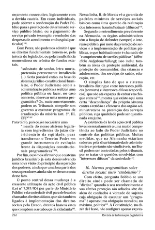 Revista de Informação Legislativa254
orçamento consecutivo, logicamente com
a devida cautela. Em casos individuais,
pode ocorrer a condenação do Poder Pú-
blico para a prestação de determinado ser-
viço público básico, ou o pagamento de
serviço privado (exemplo: reembolso das
despesas de atendimento em hospital par-
ticular)106
.
Com Perez, não podemos admitir é que
os direitos fundamentais tornem-se, pela
inércia do legislador, ou pela insuficiência
momentânea ou crônica de fundos esta-
tais,
“substrato de sonho, letra morta,
pretensão perenemente irrealizada
(...). Seria possível então, na base do
sistema jurídico-constitucional brasi-
leiro, o Poder Judiciário coibir a
administração pública a realizar uma
política pública ou fazer, no caso
concreto, observar uma norma pro-
gramática? Ou, mais concretamente,
podem os Tribunais compelir um
governo a executar programas de
erradicação da miséria (art. 3º, III,
CF)?”107
Para tanto, parece ser necessária uma
“mescla do nosso sistema legalis-
ta com ingredientes do juízo dis-
cricionário da eqüidade, para
transformar o Terceiro Poder em
grande instrumento de evolução
frente às disposições constitucio-
nais programáticas”108
.
Por fim, ousamos afirmar que o sistema
jurídico brasileiro já está desenvolvendo
uma nova visão do princípio da separação
dos poderes, ainda que uma boa parte dos
seus operadores ainda não se deram conta
desse fato.
O ponto central dessa mudança é a
crescente utilização da ação civil pública
(Lei nº 7.347/85) por parte do Ministério
Público e da sociedade civil para defesa dos
chamados direitos difusos, que são também
ligados à implementação dos direitos
sociais pelo Estado, direitos básicos estes
que compõem o arcabouço da cidadania109
.
Nessa linha, B. de Morais vê a garantia de
padrões mínimos de serviços sociais
básicos como uma questão da realização
dos interesses transindividuais (difusos)110
.
Segundo o entendimento prevalecente
na Alemanha, os órgãos administrativos
têm a função de defender (sempre) o inte-
resse público, por meio da prestação de ser-
viços e a implementação de políticas pú-
blicas, o que habitualmente é chamado de
“cumprimento de tarefas públicas” (öffen-
tliche Aufgabenerfüllung); isso inclui tam-
bém as áreas da proteção ambiental, da
proteção do consumidor, das crianças e
adolescentes, dos serviços de saúde, edu-
cação, etc.
O simples fato de que o sistema
brasileiro distingue entre interesses públi-
cos (comuns) e interesses difusos (específi-
cos), que são até capazes de entrar em cho-
que entre si111
, mostra que existe aqui uma
certa “desconfiança” do próprio sistema
contra a retidão e eficiência dos órgãos ad-
ministrativos na prestação dos serviços
públicos, cuja qualidade pode ser questio-
nada em juízo.
A existência da lei da ação civil pública
leva necessariamente a uma maior compe-
tência ao lado do Poder Judiciário no
controle das políticas públicas. Muitas
medidas, que na Alemanha estariam
cobertas pela discricionariedade adminis-
trativa e portanto não-sindicáveis, no Bra-
sil podem ser controladas pelos tribunais,
por se tratar de questões envolvidas com
“interesses difusos” da sociedade112
.
10. Normas programáticas sobre
direitos sociais: mero “simbolismo”?
Com efeito, pergunta Bobbio se um
direito ainda pode ser chamado de
“direito” quando o seu reconhecimento e
sua efetiva proteção são adiados sine die,
além de confiados à vontade de sujeitos
cuja obrigação de executar um “progra-
ma” é apenas uma obrigação moral ou, no
máximo, política113
. A Constituição, no di-
zer de Hesse, não configura apenas expres-
 