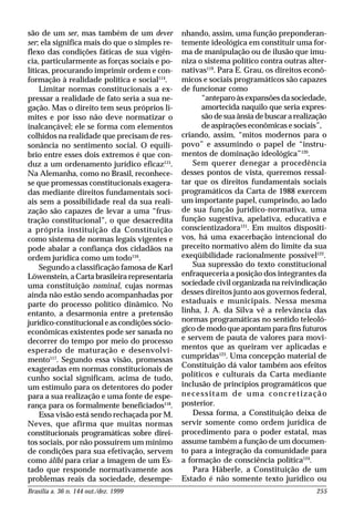 Brasília a. 36 n. 144 out./dez. 1999 255
são de um ser, mas também de um dever
ser; ela significa mais do que o simples re-
flexo das condições fáticas de sua vigên-
cia, particularmente as forças sociais e po-
líticas, procurando imprimir ordem e con-
formação à realidade política e social114
.
Limitar normas constitucionais a ex-
pressar a realidade de fato seria a sua ne-
gação. Mas o direito tem seus próprios li-
mites e por isso não deve normatizar o
inalcançável; ele se forma com elementos
colhidos na realidade que precisam de res-
sonância no sentimento social. O equilí-
brio entre esses dois extremos é que con-
duz a um ordenamento jurídico eficaz115
.
Na Alemanha, como no Brasil, reconhece-
se que promessas constitucionais exagera-
das mediante direitos fundamentais soci-
ais sem a possibilidade real da sua reali-
zação são capazes de levar a uma “frus-
tração constitucional”, o que desacredita
a própria instituição da Constituição
como sistema de normas legais vigentes e
pode abalar a confiança dos cidadãos na
ordem jurídica como um todo116
.
Segundo a classificação famosa de Karl
Löwenstein, a Carta brasileira representaria
uma constituição nominal, cujas normas
ainda não estão sendo acompanhadas por
parte do processo político dinâmico. No
entanto, a desarmonia entre a pretensão
jurídico-constitucional e as condições sócio-
econômicas existentes pode ser sanada no
decorrer do tempo por meio do processo
esperado de maturação e desenvolvi-
mento117
. Segundo essa visão, promessas
exageradas em normas constitucionais de
cunho social significam, acima de tudo,
um estímulo para os detentores do poder
para a sua realização e uma fonte de espe-
rança para os formalmente beneficiados118
.
Essa visão está sendo rechaçada por M.
Neves, que afirma que muitas normas
constitucionais programáticas sobre direi-
tos sociais, por não possuírem um mínimo
de condições para sua efetivação, servem
como álibi para criar a imagem de um Es-
tado que responde normativamente aos
problemas reais da sociedade, desempe-
nhando, assim, uma função preponderan-
temente ideológica em constituir uma for-
ma de manipulação ou de ilusão que imu-
niza o sistema político contra outras alter-
nativas119
. Para E. Grau, os direitos econô-
micos e sociais programáticos são capazes
de funcionar como
“anteparo às expansões da sociedade,
amortecida naquilo que seria expres-
são de sua ânsia de buscar a realização
de aspirações econômicas e sociais”,
criando, assim, “mitos modernos para o
povo” e assumindo o papel de “instru-
mentos de dominação ideológica”120
.
Sem querer denegar a procedência
desses pontos de vista, queremos ressal-
tar que os direitos fundamentais sociais
programáticos da Carta de 1988 exercem
um importante papel, cumprindo, ao lado
de sua função jurídico-normativa, uma
função sugestiva, apelativa, educativa e
conscientizadora121
. Em muitos dispositi-
vos, há uma exacerbação intencional do
preceito normativo além do limite da sua
exeqüibilidade racionalmente possível122
.
Sua supressão do texto constitucional
enfraqueceria a posição dos integrantes da
sociedade civil organizada na reivindicação
desses direitos junto aos governos federal,
estaduais e municipais. Nessa mesma
linha, J. A. da Silva vê a relevância das
normas programáticas no sentido teleoló-
gico de modo que apontam para fins futuros
e servem de pauta de valores para movi-
mentos que as queiram ver aplicadas e
cumpridas123
. Uma concepção material de
Constituição dá valor também aos efeitos
políticos e culturais da Carta mediante
inclusão de princípios programáticos que
necessitam de uma concretização
posterior.
Dessa forma, a Constituição deixa de
servir somente como ordem jurídica de
procedimento para o poder estatal, mas
assume também a função de um documen-
to para a integração da comunidade para
a formação de consciência política124
.
Para Häberle, a Constituição de um
Estado é não somente texto jurídico ou
 