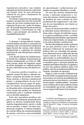 Revista de Informação Legislativa256
regulamento normativo, mas também
expressão do desenvolvimento cultural de
um Estado, meio de auto-afirmação
cultural de um povo e fundamento de
suas esperanças125
.
Noentanto,éimportantequeaquelesque
aceitam e até apreciam um certo conteúdo
utópico de um texto constitucional não se
esqueçam de que o seu “poder de integra-
ção” (R. Smend) depende decisivamente da
sua realização e concretização na vida
diária, o que pressupõe um mínimo de
exeqüibilidade jurídica.
11. Conclusão
A doutrina e jurisprudência constitu-
cional brasileira encontra-se numa fase de
transição entre um tratamento tradicional
lógico-formal das normas sobre direitos
fundamentais e a aplicação de métodos
modernos de uma interpretação material-
valorativa.
Uma década depois do estabelecimen-
to formal dos catálogos monumentais de
direitos fundamentais na Carta de 1988,
essas normas ainda não lograram causar
os efeitos desejados na realidade jurídica
do país, sobretudo na área dos direitos so-
ciais.
A doutrina jurídica brasileira, no
passado, sempre foi aberta a discutir mo-
delos e propostas provindas do exterior.
Nesse contexto, a doutrina constitucional
alemã e a jurisprudência da sua Corte
Constitucional exercem papel de desta-
que. No entanto, as teorias desenvolvidas
na Alemanha sobre a interpretação dos di-
reitos sociais não podem ser facilmente
transferidas para a realidade brasileira
sem as devidas adaptações.
Parte dos operadores jurídicos não
parece estar devidamente preparada para
aplicar os direitos fundamentais duma
maneira dogmaticamente correta e ainda
não se encontra “à altura” do texto cons-
titucional complexo. O sistema brasileiro
do controle difuso da constitucionalidade
de normas e atos leva a uma necessidade
de especialização e conhecimentos pro-
fundos em questões filosóficas e sociais.
Na área dos direitos fundamentais
sociais, a aplicação progressiva e coe-
rente das normas constitucionais depen-
de também de uma evolução da ética
profissional da magistratura e da redu-
ção da sua dependência em relação ao
Poder Executivo.
Partes da doutrina brasileira moderna
já defendem teorias alternativas e inova-
doras sobre a função do Judiciário peran-
te os graves problemas sociais e as falhas
funcionaisdosoutrosPoderes,especialmente
o Executivo hipertrofiado, no cumprimen-
to da ordem jurídica constitucional.
Em face dos problemas sociais candentes
de um país periférico como o Brasil, o
princípio tradicional da separação dos
poderes deve ser entendido sob parâme-
tros e dimensões novas e diferentes dos das
nações centrais ricas. Ainda não foram
aproveitadas as potencialidades dos mo-
dernos instrumentos processuais do Direi-
to brasileiro para a correição judicial das
omissõesdosPoderesExecutivoeLegislativo
na área das políticas públicas (ação civil
pública, ação de inconstitucionalidade por
omissão, mandado de injunção).
Exige-se, cada vez mais, a influência do
Terceiro Poder na implementação das polí-
ticas sociais e no controle da qualidade das
prestações dos serviços básicos, com ênfase
nonovopapel–tambémpolítico–dosjuízes
como criadores ativos das condições sociais
na comunidade que já não combina mais
com as regras tradicionais do formalismo.
Notas
Cf. SARLET,IngoWolfgang(org.).Osdireitosfun-
damentais sociais na Constituição de 1988. In: O Direi-
to Público em Tempos de Crise (Estudos em homenagem
a Ruy R. Ruschel). P. Alegre : Livraria do Advogado,
1999. p. 130.
2
NEVES, Marcelo. Symbolische konstitutiona-
lisierung und faktische entkonstitutionalisierung. In:
Verfassung und Recht in Übersee (VRÜ), 3. Quartal,
Baden-Baden : Nomos Verlag, 1996. S. 314s.
 