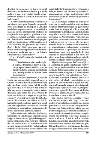 Brasília a. 36 n. 144 out./dez. 1999 241
direitos fundamentais do homem-social
dentro de um modelo de Estado que tende
cada vez mais a ser social, dando preva-
lência aos interesses coletivos, antes que aos
individuais7
.
A efetividade dos direitos econômicos e
sociais em cada país depende em grande
parte da adoção de múltiplas e variadas
medidas complementares, na maioria dos
casos de caráter promocional, em todos os
campos de ação: político, jurídico, social,
econômico, cultural, sanitário, tecnológico,
etc.8
. Sem dúvida, as normas sociais progra-
máticas requerem uma política pertinente à
satisfação dos fins positivos nela indica-
dos9
. O Welfare State, na origem essencial-
mente um Estado legislativo, vem-se trans-
formando, cada vez mais, em Estado
administrativo e burocrático10
.
O art. 6º da Constituição brasileira de
1988 reza:
“São direitos sociais a educação,
a saúde, o trabalho, o lazer, a segu-
rança, a previdência social, a proteção
à maternidade e infância, a assistência
aos desamparados, na forma desta
Constituição”.
Bem distanciado dessa norma, o texto da
Carta traz um capítulo especial sobre a
Ordem Social (título VIII), fazendo com que
o jurista deva extrair, daqui e de lá, aquilo
que constitua o conteúdo dos direitos
relativos a cada um daqueles objetos sociais,
deixando para tratar, nos arts. 190-230, de
seus mecanismos e aspectos organiza-
cionais11
. Os direitos sociais de trabalho
(art. 6ºCF), educação (art. 205 c/c art. 6ºCF),
habitação, saúde, cultura e assistência social
(art. 203) dependem, na sua atualização, da
satisfação de uma série de pressupostos de
índole econômica, política e jurídica.
Vale ressaltar que os direitos fundamen-
tais sociais na Constituição brasileira estão
longe de formarem um “grupo homogêneo“
no que diz respeito a seu conteúdo e à forma
de sua positivação12
. O constituinte não
seguiu, na sua composição, nenhuma linha
ou teoria específica, mas acabou criando um
capítulo bastante contraditório no tocante à
relação interna dos direitos e garantias. A
redação desses artigos tão importantes foi
considerada confusa e metodologicamente
inadequada13
.
A Constituição confere ao legislador
uma margem substancial de autonomia na
definiçãodaformaemedidaemqueodireito
social deve ser assegurado (“livre espaço de
conformação” ). Essa função legislativa seria
degradada se entendida como mera função
executiva da Constituição. Num sistema
pluralista, as normas constitucionais sobre
direitos sociais devem ser abertas para
receber diversas concretizações consoante
as alternativas periodicamente escolhidas
pelo eleitorado. A apreciação dos fatores
econômicos para uma tomada de decisão
quanto às possibilidades e aos meios de
efetivação desses direitos cabe principal-
mente aos órgãos políticos e legislativos14
.
O primeiro intérprete da Constituição é
o legislador, ao qual a Constituição confere
uma margem substancial de autonomia na
definiçãodaformaemedidaemqueodireito
social deve ser assegurado (“liberdade de
conformação”). Em princípio, o Poder
Judiciário não deve intervir em esfera
reservada a outro Poder para substituí-lo em
juízos de conveniência e oportunidade,
querendo controlar as opções legislativas de
organização e prestação, a não ser, excepcio-
nalmente, quando haja uma violação
evidente e arbitrária, pelo legislador, da
incumbência constitucional.
No entanto, parece necessária a revisão
do vetusto dogma da “separação dos
poderes” em relação ao controle dos gastos
públicos e da prestação dos serviços sociais
básicos no Estado Social, visto que os
Poderes Legislativo e Executivo no Brasil se
mostraramincapazesdegarantirumcumpri-
mento racional dos respectivos preceitos
constitucionais. A eficácia dos direitos
fundamentais sociais a prestações materiais
depende naturalmente dos recursos pú-
blicos disponíveis; normalmente há uma
delegação constitucional para o legislador
 