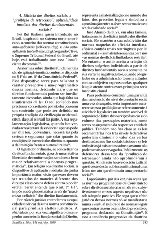 Brasília a. 36 n. 144 out./dez. 1999 243
4. Eficácia dos direitos sociais: a
“proibição de retrocesso”; aplicabilidade
imediata dos direitos fundamentais
sociais?
Foi Rui Barbosa quem introduziu no
Brasil, inspirado no sistema norte-ameri-
cano, o conceito das normas constitucionais
auto-aplicáveis (self-executing) e não auto-
aplicáveis (notself-executing).SegundoClève,
o Supremo Tribunal Federal do Brasil, até
hoje, está trabalhando com essa “insufi-
ciente dicotomia”22
.
As normas sobre direitos fundamentais
são de aplicação imediata, conforme disposto
no § 1º do art. 5º da Constituição Federal23
.
Esse dispositivo serve para salientar o
caráter preceptivo e não-programático
dessas normas, deixando claro que os
direitos fundamentais podem ser imedia-
tamente invocados, ainda que haja falta ou
insuficiência da lei. O seu conteúdo não
precisaserconcretizadoporlei;elespossuem
um conteúdo que pode ser definido na
própria tradição da civilização ocidental-
cristã, da qual o Brasil faz parte. A sua regu-
lamentação legislativa, quando houver,
nada acrescentará de essencial: apenas pode
ser útil (ou, porventura, necessária) pela
certeza e segurança que criar quanto às
condiçõesdeexercíciodosdireitosouquanto
à delimitação frente a outros direitos24
.
O legislador ordinário, ao concretizar os
direitos fundamentais, goza de uma relativa
liberdade de conformação, sendo esta bem
maior relativamente a normas progra-
máticas25
. Em relação aos direitos sociais, o
dispositivo da aplicação imediata não ganha
importância maior, visto que esses devem
ser tratados de maneira diferente dos
direitos clássicos na defesa contra o poder
estatal. Sarlet entende que o art. 5º, § 1º,
impõe aos órgãos estatais a tarefa de “maxi-
mizar a eficácia” dos direitos fundamentais.
Por eficácia jurídica entendemos a capa-
cidade (teórica) de uma norma constitucio-
nal para produzir efeitos jurídicos. A
efetividade, por sua vez, significa o desem-
penho concreto da função social do Direito,
representa a materialização, no mundo dos
fatos, dos preceitos legais e simboliza a
aproximação entre o dever-ser normativo e o
ser da realidade social26
.
José Afonso da Silva, em obra famosa,
trata somente da eficácia jurídicadosdireitos
sociais. Ele mantém a sua subdivisão das
normas naquelas de eficácia imediata,
eficácia contida (mais restringíveis por lei
ordinária) e – as mais interessantes para nós
– as normas de eficácia limitada ou restrita27
.
No entanto, o autor aceita a criação de
direitos subjetivos individuais a partir de
direitos fundamentais sociais somente na
sua vertente negativa, isto é, quando o legis-
lador ou a administração tomem atitudes
contra o objetivo expresso nelas: qualquer
lei que atente contra esses princípios seria
inconstitucional.
Para podermos construir uma garantia
da manutenção do nível de prestação social
uma vez alcançado, seria importante escla-
recer se essa proibição se refere somente à
atividade legislativa ou também ao nível de
organização fática dos serviços básicos e do
volume das prestações materiais, como
cortes no orçamento da respectiva entidade
pública. Também não fica claro se as leis
orçamentárias nos três níveis federativos
poderiam diminuir o valor das verbas
destinadas aos fins sociais básicos e se leis
ordinárias já existentes sobre o assunto não
podem mais ser revogadas. Infelizmente, os
defensores dessa tese da “proibição do
retrocesso” ainda não aprofundaram a
questão. Ainda não houve decisão judicial
que tivesse declarado inconstitucional uma
lei ou um ato que diminuiu uma prestação
social28
.
Lopo Saraiva, por sua vez, não aceita que
as normas programáticas da Constituição
sobre direitos sociais criaram direito subje-
tivo somente em seu aspecto negativo, e não
sob o ângulo positivo. Ele nega que o efeito
jurídico dessas normas só se manifestaria
numa eventual nulidade de normas legais
que contrariassem o sentido do preceito ou
programa declarado na Constituição29
. É
essa a tendência progressiva da doutrina
 