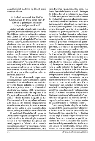 Revista de Informação Legislativa244
constitucional moderna no Brasil, como
veremos adiante.
5. A doutrina alemã dos direitos
fundamentais de defesa como base de
direitos a prestações positivas:
transponível para o Brasil?
A dogmática jurídica alemã é, em muitos
aspectos, transponível ou adaptável para o
Brasil, já que muitos preceitos e formulações
das Cartas de 1988 e anteriores foram
fortementeinspiradospelaLeiFundamental
Alemã. Todavia, isso não acontece com os
direitos sociais, que quase não constam da
atual constituição germânica. Devemos
lembrar que os mesmos textos e procedi-
mentos jurídicos são capazes de causar
efeitos completamente diferentes, quando
utilizados em sociedades desenvolvidas
(centrais) como a alemã, ou numa periférica
como a brasileira30
. Não se pode transportar
um instituto jurídico de uma sociedade
para outra, sem levar-se em conta os condi-
cionamentos sócio-culturais e econômico-
políticos a que estão sujeitos todos os
modelos jurídicos31
.
Um número elevado de importantes
contribuições de autores brasileiros sobre o
tema dos direitos fundamentais e sua inter-
pretação fazem referência expressa à
doutrina e jurisprudência da Alemanha32
.
A estrutura da Carta de 1988 – bem como os
textos constitucionais da Espanha e de
Portugal, pelos quais foi fortemente influen-
ciada – difere bastante daquela da Lei
Fundamental de Bonn. Aquelas contêm um
alto número de normas programáticas,
mandamentos, diretivas, fixação de metas e
dão menos valor a uma normatividade
estrita, à obrigatoriedade e justiciabilidade.
O modelo de Estado Social vigente na
Alemanha de hoje tem como pontos básicos
a industrialização, a tecnologia, a comuni-
cação e a racionalidade na gestão dos
serviços públicos. O Estado não é chamado
somente para preservar e proteger o funcio-
namento livre da ordem econômica, mas
para desenhar e planejar a vida social e o
futurodasociedadecomoumtodo.Essetipo
de Estado Social já ultrapassa nas suas
finalidades e pretensões o modelo clássico
do Welfare State e procura a harmonia entre,
num lado, idéias liberais de uma economia
livre e, no outro, a igualdade de chances e a
distribuição de riquezas33
. Nesse contexto,
vem-se tornando uma tarefa essencial a
progressiva “prevenção de riscos” (Risiko-
vorsorge): o Estado tenta nortear e direcionar
o processo de desenvolvimento científico-
tecnológico da sociedade, protegendo-a
contra as possíveis conseqüências perni-
ciosas de fenômenos como a manipulação
genética, a alteração de ecossistemas,
doenças novas, a energia nuclear, etc34
.
ALeiFundamentaldaRepúblicaFederal
da Alemanha (de 1949) não incorporou
nenhum ordenamento sistemático dos
direitos sociais da “segunda geração” (dos
trabalhadores, educação, saúde, assistên-
cia), fato que se deve às más experiências
com a Carta anterior de Weimar. Essa
Constituição de 1919 é tida, no mundo
inteiro, como uma das primeiras Cartas que
incorporaramosdireitossociaisaprestações
estatais no seu texto. No entanto, para a
doutrina constitucional alemã pós-guerra,
ela serve como modelo de uma Carta
“fracassada” que, inclusive, contribuiu para
a radicalização da política desse país nos
anos 20 e a tomada do poder pelos nazistas
em 193335
. Os seus modernos artigos sobre
direitos sociais foram “ridicularizados” por
parte dos integrantes da extrema direita e
esquerda política, como “promessas vazias
do Estado burguês” e “contos de lenda”.
Como conseqüência, o legislador funda-
mental de 1949 renunciou deliberadamente
à formulação de normas que conferem
direitos subjetivos a prestações. Os direitos
sociais, cuja eficácia sempre depende de
vários fatores econômicos e políticos,
ficaram de fora36
. A maioria dos autores
alemães se dirige contra direitos fundamen-
tais sociais na constituição, porque estes
seriam, na sua maioria, não-realizáveis na
 