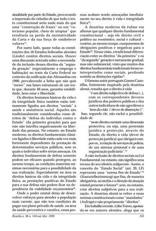 Brasília a. 36 n. 144 out./dez. 1999 245
atualidade por parte do Estado, provocando
a impressão do cidadão de que todo o tex-
to constitucional seria nada mais do que
uma “construção de frases” ou um “ca-
tecismo popular, cheio de utopias” que
resultaria na perda da normatividade
da Carta e da sua força de estabelecer
valores37
.
Por outro lado, quase todas as consti-
tuições dos 16 Estados federados alemães
(Länder) contêm direitos sociais. Houve
uma discussão acirrada sobre a necessida-
de da inclusão desses direitos da “segun-
da geração” (especialmente a emprego e
habitação) no texto da Carta Federal no
contexto da unificação das Alemanhas em
1990, prevalecendo a linha que não quis
“mexer” nas bases estruturais de um tex-
to que, durante 40 anos, garantiu estabili-
dade, bem-estar e liberdade.
Os direitos humanos básicos da vida e
da integridade física também estão inti-
mamente ligados aos direitos “sociais” à
saúde e assistência social. Aqueles são
tradicionalmente considerados como di-
reitos de “defesa do indivíduo contra o
Estado” (da primeira geração) para que
este não interfira negativamente na liber-
dade das pessoas. No entanto, no Estado
moderno, os direitos fundamentais clássi-
cos ligados à liberdade estão cada vez mais
fortemente dependentes da prestação de
determinados serviços públicos, sem os
quais o indivíduo sofre sérias ameaças. Os
direitos fundamentais de defesa somente
podem ser eficazes quando protegem, ao
mesmo tempo, as condições materiais mí-
nimas necessárias para a possibilidade da
sua realização. Especialmente na área os
direitos básicos da vida e da integridade
física, as prestações positivas do Estado
para a sua defesa não podem ficar na de-
pendência da viabilidade orçamentária38
.
Onde o poder estatal deixa de desen-
volver esforços para atender a população
mais carente, que não tem condições de
pagar um plano privado de saúde, na área
da saúde preventiva e curativa, essas pes-
soas acabam sendo ameaçadas imediata-
mente no seu direito à vida e integridade
física39
.
A doutrina moderna dá ênfase em
afirmar que qualquer direito fundamental
constitucional – seja ele direito civil e
político ou econômico, social e cultural –
contém, ao mesmo tempo, componentes de
obrigações positivas e negativas para o
Estado40
. Nessa visão, a tradicional diferen-
ciação entre os direitos “da primeira” e os
“dasegunda”geraçãoémeramentegradual,
mas não substancial, visto que muitos dos
direitos fundamentais tradicionais foram re-
interpretados como sociais, perdendo
sentido as distinções rígidas41
.
O famoso autor português Gomes Cano-
tilho, fortemente inspirado pela doutrina
alemã, ressalta que o direito à vida
“é um direito subjectivo de defesa (...),
com os correspondentes deveres
jurídicos dos poderes públicos e dos
outros indivíduos de não agredirem o
`bem da vida´ (`dever de abstenção´)”.
Isso, segundo ele, não exclui a possibili-
dade de
“nestedireitocoexistirumadimensão
protectiva, ou seja, uma pretensão
jurídica à protecção, através do
Estado, do direito à vida (dever de
protecção jurídica) que obrigará este,
porex.,àcriaçãodeserviçosdepolícia,
de um sistema prisional e de uma
organização judiciária”.42
A não-inclusão de direitos sociais na Lei
Fundamental, no entanto, não significa uma
recusa do seu ideário subjacente. Assim, o
conceito do “Estado Social” (art. 20, LF)
representa uma “norma fim-de-Estado”43
(Staatszielbestimmung) que fixa, de maneira
obrigatória, as tarefas e a direção da atuação
estatal presente e futura44
, sem, no entanto,
criar direitos subjetivos para a sua reali-
zação. A doutrina alemã se refere a essas
normas constitucionais como “mandados”
(Aufträge) e não propriamente “direitos”.
Emtrabalhorecente,LôboTorres,apoian-
do-se em autores alemães, alega que os
 