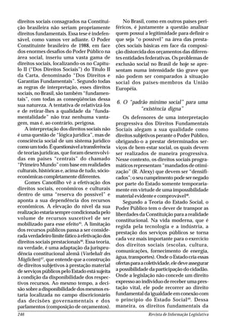 Revista de Informação Legislativa246
direitos sociais consagrados na Constitui-
ção brasileira não seriam propriamente
direitos fundamentais. Essa tese é indefen-
sável, como vamos ver adiante. O Poder
Constituinte brasileiro de 1988, em face
dos enormes desafios do Poder Público na
área social, inseriu uma vasta gama de
direitos sociais, localizando-os no Capítu-
lo II (“Dos Direitos Sociais”) do Título II
da Carta, denominado “Dos Direitos e
Garantias Fundamentais”. Segundo todas
as regras de interpretação, esses direitos
sociais, no Brasil, são também “fundamen-
tais”, com todas as conseqüências dessa
sua natureza. A tentativa de relativizá-los
e de retirar-lhes a qualidade da “funda-
mentalidade” não traz nenhuma vanta-
gem, mas é, ao contrário, perigosa.
A interpretação dos direitos sociais não
é uma questão de “lógica jurídica”, mas de
consciência social de um sistema jurídico
comoumtodo.Équestionávelatransferência
de teorias jurídicas, que foram desenvolvi-
das em países “centrais” do chamado
“Primeiro Mundo” com base em realidades
culturais, históricas e, acima de tudo, sócio-
econômicas completamente diferentes.
Gomes Canotilho vê a efetivação dos
direitos sociais, econômicos e culturais
dentro de uma “reserva do possível” e
aponta a sua dependência dos recursos
econômicos. A elevação do nível da sua
realização estaria sempre condicionada pelo
volume de recursos suscetível de ser
mobilizado para esse efeito45
. A limitação
dos recursos públicos passa a ser conside-
radaverdadeirolimitefáticoàefetivaçãodos
direitos sociais prestacionais46
. Essa teoria,
na verdade, é uma adaptação da jurispru-
dência constitucional alemã (Vorbehalt des
Möglichen)47
, que entende que a construção
de direitos subjetivos à prestação material
de serviços públicos pelo Estado está sujeita
à condição da disponibilidade dos respec-
tivos recursos. Ao mesmo tempo, a deci-
são sobre a disponibilidade dos mesmos es-
taria localizada no campo discricionário
das decisões governamentais e dos
parlamentos (composição de orçamentos).
No Brasil, como em outros países peri-
féricos, é justamente a questão analisar
quem possui a legitimidade para definir o
que seja “o possível” na área das presta-
ções sociais básicas em face da composi-
ção distorcida dos orçamentos das diferen-
tes entidades federativas. Os problemas de
exclusão social no Brasil de hoje se apre-
sentam numa intensidade tão grave que
não podem ser comparados à situação
social dos países-membros da União
Européia.
6. O “padrão mínimo social” para uma
“existência digna”
Os defensores de uma interpretação
progressiva dos Direitos Fundamentais
Sociais alegam a sua qualidade como
direitos subjetivos perante o Poder Público,
obrigando-o a prestar determinados ser-
viços de bem-estar social, os quais devem
ser realizados de maneira progressiva.
Nesse contexto, os direitos sociais progra-
máticos representam “mandados de otimi-
zação” (R. Alexy) que devem ser “densifi-
cados”; o seu cumprimento pode ser negado
por parte do Estado somente temporaria-
mente em virtude de uma impossibilidade
material evidente e comprovável48
.
Segundo a Teoria do Estado Social, o
Poder Público tem o dever de transpor as
liberdades da Constituição para a realidade
constitucional. Na vida moderna, que é
regida pela tecnologia e a indústria, a
prestação dos serviços públicos se torna
cada vez mais importante para o exercício
dos direitos sociais (escolas, cultura,
comunicações, fornecimento de energia,
água, transportes). Onde o Estado cria essas
ofertasparaacoletividade,eledeveassegurar
a possibilidade da participação do cidadão.
Onde a legislação não concede um direito
expresso ao indivíduo de receber uma pres-
tação vital, ele pode recorrer ao direito
fundamental da igualdade em conexão com
o princípio do Estado Social49
. Dessa
maneira, os direitos fundamentais da
 