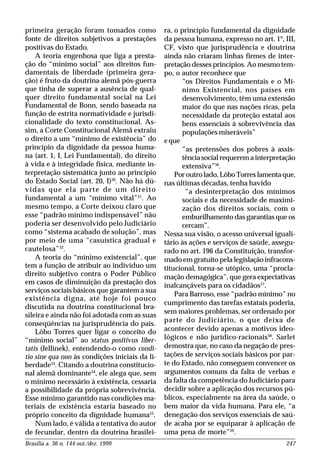 Brasília a. 36 n. 144 out./dez. 1999 247
primeira geração foram tomados como
fonte de direitos subjetivos a prestações
positivas do Estado.
A teoria engenhosa que liga a presta-
ção do “mínimo social” aos direitos fun-
damentais de liberdade (primeira gera-
ção) é fruto da doutrina alemã pós-guerra
que tinha de superar a ausência de qual-
quer direito fundamental social na Lei
Fundamental de Bonn, sendo baseada na
função de estrita normatividade e jurisdi-
cionalidade do texto constitucional. As-
sim, a Corte Constitucional Alemã extraiu
o direito a um “mínimo de existência” do
princípio da dignidade da pessoa huma-
na (art. 1, I, Lei Fundamental), do direito
à vida e à integridade física, mediante in-
terpretação sistemática junto ao princípio
do Estado Social (art. 20, I)50
. Não há dú-
vidas que ela parte de um direito
fundamental a um “mínimo vital”51
. Ao
mesmo tempo, a Corte deixou claro que
esse “padrão mínimo indispensável” não
poderia ser desenvolvido pelo Judiciário
como “sistema acabado de solução”, mas
por meio de uma “casuística gradual e
cautelosa”52
.
A teoria do “mínimo existencial”, que
tem a função de atribuir ao indivíduo um
direito subjetivo contra o Poder Público
em casos de diminuição da prestação dos
serviços sociais básicos que garantem a sua
existência digna, até hoje foi pouco
discutida na doutrina constitucional bra-
sileira e ainda não foi adotada com as suas
conseqüências na jurisprudência do país.
Lôbo Torres quer ligar o conceito do
“mínimo social” ao status positivus liber-
tatis (Jellinek), entendendo-o como condi-
tio sine qua non às condições iniciais da li-
berdade53
. Citando a doutrina constitucio-
nal alemã dominante54
, ele alega que, sem
o mínimo necessário à existência, cessaria
a possibilidade da própria sobrevivência.
Esse mínimo garantido nas condições ma-
teriais de existência estaria baseado no
próprio conceito da dignidade humana55
.
Num lado, é válida a tentativa do autor
de fecundar, dentro da doutrina brasilei-
ra, o princípio fundamental da dignidade
da pessoa humana, expresso no art. 1º, III,
CF, visto que jurisprudência e doutrina
ainda não criaram linhas firmes de inter-
pretação desses princípios. Ao mesmo tem-
po, o autor reconhece que
“os Direitos Fundamentais e o Mí-
nimo Existencial, nos países em
desenvolvimento, têm uma extensão
maior do que nas nações ricas, pela
necessidade da proteção estatal aos
bens essenciais à sobrevivência das
populações miseráveis”
e que
“as pretensões dos pobres à assis-
tência social requerem a interpretação
extensiva”56
.
Por outro lado, Lôbo Torres lamenta que,
nas últimas décadas, tenha havido
“a desinterpretação dos mínimos
sociais e da necessidade de maximi-
zação dos direitos sociais, com o
emburilhamento das garantias que os
cercam”.
Nessa sua visão, o acesso universal iguali-
tário às ações e serviços de saúde, assegu-
rado no art. 196 da Constituição, transfor-
mado em gratuito pela legislação infracons-
titucional, torna-se utópico, uma “procla-
mação demagógica”, que gera expectativas
inalcançáveis para os cidadãos57
.
Para Barroso, esse “padrão mínimo” no
cumprimento das tarefas estatais poderia,
sem maiores problemas, ser ordenado por
parte do Judiciário, o que deixa de
acontecer devido apenas a motivos ideo-
lógicos e não jurídico-racionais58
. Sarlet
demostra que, no caso da negação de pres-
tações de serviços sociais básicos por par-
te do Estado, não conseguem convencer os
argumentos comuns da falta de verbas e
da falta da competência do Judiciário para
decidir sobre a aplicação dos recursos pú-
blicos, especialmente na área da saúde, o
bem maior da vida humana. Para ele, “a
denegação dos serviços essenciais de saú-
de acaba por se equiparar à aplicação de
uma pena de morte”59
.
 