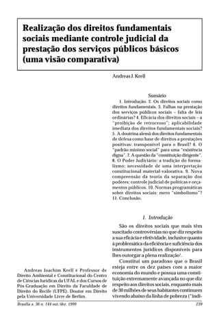 Brasília a. 36 n. 144 out./dez. 1999 239
1. Introdução
São os direitos sociais que mais têm
suscitado controvérsias no que diz respeito
a sua eficácia e efetividade, inclusive quanto
à problemática da eficiência e suficiência dos
instrumentos jurídicos disponíveis para
lhes outorgar a plena realização1
.
Constitui um paradoxo que o Brasil
esteja entre os dez países com a maior
economia do mundo e possua uma consti-
tuição extremamente avançada no que diz
respeito aos direitos sociais, enquanto mais
de 30 milhões de seus habitantes continuem
vivendo abaixo da linha de pobreza (“indi-
Realização dos direitos fundamentais
sociais mediante controle judicial da
prestação dos serviços públicos básicos
(uma visão comparativa)
Andreas J. Krell
Andreas Joachim Krell é Professor de
Direito Ambiental e Constitucional do Centro
de Ciências Jurídicas da UFAL e dos Cursos de
Pós-Graduação em Direito da Faculdade de
Direito do Recife (UFPE). Doutor em Direito
pela Universidade Livre de Berlim.
Sumário
1. Introdução. 2. Os direitos sociais como
direitos fundamentais. 3. Falhas na prestação
dos serviços públicos sociais – falta de leis
ordinárias? 4. Eficácia dos direitos sociais – a
“proibição de retrocesso”; aplicabilidade
imediata dos direitos fundamentais sociais?
5. A doutrina alemã dos direitos fundamentais
de defesa como base de direitos a prestações
positivas: transponível para o Brasil? 6. O
“padrão mínimo social” para uma “existência
digna”. 7. A questão da “constituição dirigente”.
8. O Poder Judiciário: a tradição do forma-
lismo; necessidade de uma interpretação
constitucional material-valorativa. 9. Nova
compreensão da teoria da separação dos
poderes; controle judicial de políticas e orça-
mentos públicos. 10. Normas programáticas
sobre direitos sociais: mero “simbolismo”?
11. Conclusão.
 