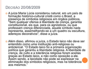 DECISÃO 20/08/2009
 A juíza Maria Lúcia considerou natural, em um país de
formação histórico-cultural cristã como o Brasil, a
presença de símbolos religiosos em órgãos públicos.
"Sem qualquer ofensa à liberdade de crença, garantia
constitucional, eis que, para os agnósticos, ou que
professam crença diferenciada, aquele símbolo nada
representa, assemelhando-se a um quadro ou escultura,
adereços decorativos", disse a juíza.
 Além disso, afirmou a juíza, o Estado laico não deve ser
entendido como uma instituição anti-religiosa ou
anticlerical. “O Estado laico foi a primeira organização
política que garantiu a liberdade religiosa. A liberdade de
crença, de culto e a tolerância religiosa foram aceitas
graças ao Estado laico, e não como oposição a ele.
Assim sendo, a laicidade não pode se expressar na
eliminação dos símbolos religiosos, mas na tolerância
aos mesmos.”
 