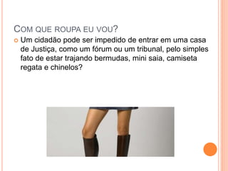 COM QUE ROUPA EU VOU?
 Um cidadão pode ser impedido de entrar em uma casa
de Justiça, como um fórum ou um tribunal, pelo simples
fato de estar trajando bermudas, mini saia, camiseta
regata e chinelos?
 