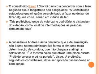  O conselheiro Paulo Lôbo foi o único a concordar com a tese.
Segundo ele, o magistrado não é legislador. “A Constituição
estabelece que ninguém será obrigado a fazer ou deixar de
fazer alguma coisa, senão em virtude da lei”.
 “Tais proibições, longe de valorizar o Judiciário, o distanciam
do cidadão, como local de intermediações às pessoas
comuns do povo”
 A conselheira Andréa Pachá destacou que a determinação
não é uma norma administrativa formal e sim uma mera
determinação de conduta, que não chegava a atingir a
coletividade. “É a mesma coisa que afixar uma placa escrita
‘Proibido colocar o pé na parede’”, disse. A proibição,
segundo os conselheiros, deve ser aplicada baseando-se no
bom senso.
 