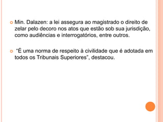  Min. Dalazen: a lei assegura ao magistrado o direito de
zelar pelo decoro nos atos que estão sob sua jurisdição,
como audiências e interrogatórios, entre outros.
 “É uma norma de respeito à civilidade que é adotada em
todos os Tribunais Superiores”, destacou.
 