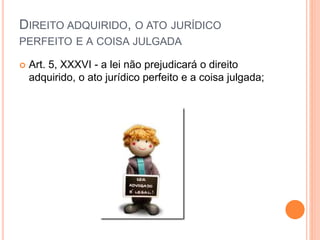 DIREITO ADQUIRIDO, O ATO JURÍDICO
PERFEITO E A COISA JULGADA
 Art. 5, XXXVI - a lei não prejudicará o direito
adquirido, o ato jurídico perfeito e a coisa julgada;
 