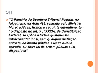 STF
 “O Plenário do Supremo Tribunal Federal, no
julgamento da Adin 493, relatada pelo Ministro
Moreira Alves, firmou o seguinte entendimento :
‘ o disposto no art. 5º, “XXXVI, da Constituição
Federal, se aplica a toda e qualquer lei
infraconstitucional, sem qualquer distinção
entre lei de direito público e lei de direito
privado, ou entre lei de ordem pública e lei
dispositiva”.
 
