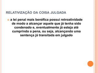 RELATIVIZAÇÃO DA COISA JULGADA
 a lei penal mais benéfica possui retroatividade
de modo a alcançar aquele que já tenha sido
condenado e, eventualmente já esteja até
cumprindo a pena, ou seja, alcançando uma
sentença já transitada em julgado
 