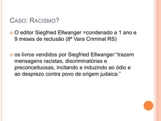 CASO: RACISMO?
 O editor Siegfried Ellwanger =condenado a 1 ano e
9 meses de reclusão (8ª Vara Criminal RS)
 os livros vendidos por Siegfried Ellwanger:“trazem
mensagens racistas, discriminatórias e
preconceituosas, incitando e induzindo ao ódio e
ao desprezo contra povo de origem judaica.”
 