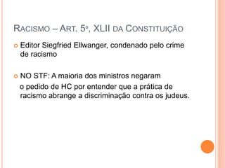 RACISMO – ART. 5º, XLII DA CONSTITUIÇÃO
 Editor Siegfried Ellwanger, condenado pelo crime
de racismo
 NO STF: A maioria dos ministros negaram
o pedido de HC por entender que a prática de
racismo abrange a discriminação contra os judeus.
 