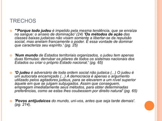 TRECHOS
 "'Porque todo judeu é impelido pela mesma tendência, que se enraíza
no sangue: o anseio de dominação' (24) 'Os métodos de ação das
classes baixas judaicas não visam somente a libertar-se da repulsão
social, mas anelam francamente o poder. É essa vontade de dominar
que caracteriza seu espírito.' (pg. 25)
 'Num mundo de Estados territoriais organizados, o judeu tem apenas
duas fórmulas: derrubar os pilares de todos os sistemas nacionais dos
Estados ou criar o próprio Estado nacional.' (pg. 65)
 'O judeu é adversário de toda ordem social não judaica (...) O judeu é
um autocrata encarniçado (...) A democracia é apenas o argumento
utilizado pelos agitadores judeus, para se elevarem a um nível superior
àquele em que se julgam subjugados. Assim que conseguem,
empregam imediatamente seus métodos, para obter determinadas
preferências, como se estas lhes coubessem por direito natural' (pg. 65)
 'Povos antijudaicos do mundo, uni-vos, antes que seja tarde demais'.
(pg. 214).
 