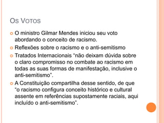OS VOTOS
 O ministro Gilmar Mendes iniciou seu voto
abordando o conceito de racismo.
 Reflexões sobre o racismo e o anti-semitismo
 Tratados Internacionais “não deixam dúvida sobre
o claro compromisso no combate ao racismo em
todas as suas formas de manifestação, inclusive o
anti-semitismo”.
 A Constituição compartilha desse sentido, de que
“o racismo configura conceito histórico e cultural
assente em referências supostamente raciais, aqui
incluído o anti-semitismo”.
 