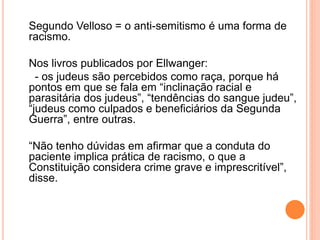 Segundo Velloso = o anti-semitismo é uma forma de
racismo.
Nos livros publicados por Ellwanger:
- os judeus são percebidos como raça, porque há
pontos em que se fala em “inclinação racial e
parasitária dos judeus”, “tendências do sangue judeu”,
“judeus como culpados e beneficiários da Segunda
Guerra”, entre outras.
“Não tenho dúvidas em afirmar que a conduta do
paciente implica prática de racismo, o que a
Constituição considera crime grave e imprescritível”,
disse.
 