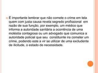  É importante lembrar que não comete o crime em tela
quem com justa causa revela segredo profissional em
razão de sua função, por exemplo, um médico que
informa a autoridade sanitária a ocorrência de uma
moléstia contagiosa ou um advogado que comunica a
autoridade policial que seu constituinte ira cometer um
crime, podendo este a vir se utilizar de uma excludente
de ilicitude, o estado de necessidade.
 