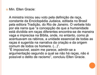  Min. Ellen Gracie:
A ministra iniciou seu voto pela definição de raça,
constante da Enciclopédia Judaica, editada no Brasil
pela editora Tradição, do Rio de Janeiro. O verbete lido
por ela narra que “a concepção de que a humanidade
está dividida em raças diferentes encontra-se de maneira
vaga e imprecisa na Bíblia, onde, no entanto, como já
acentuavam os rabinos, a unidade essencial de todas as
raças é sugerida na narrativa da criação e da origem
comum de todos os homens. (...)”.
“É impossível, assim me parece, admitir-se a
argumentação segundo a qual se não há raças, não é
possível o delito de racismo”, concluiu Ellen Gracie.
 