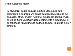  Min. Celso de Mello:
O racismo, como posição político-ideológica que
discrimina e segrega um grupo de pessoas em face de
sua raça, etnia, origem nacional ou descendência, visa,
antes de tudo, a retirar-lhes exatamente a cidadania, a
participação igualitária no espaço público, 'o direito de ter
direitos'.
 