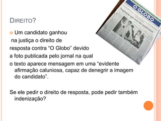 DIREITO?
 Um candidato ganhou
na justiça o direito de
resposta contra “O Globo” devido
a foto publicada pelo jornal na qual
o texto aparece mensagem em uma “evidente
afirmação caluniosa, capaz de denegrir a imagem
do candidato”.
Se ele pedir o direito de resposta, pode pedir também
indenização?
 