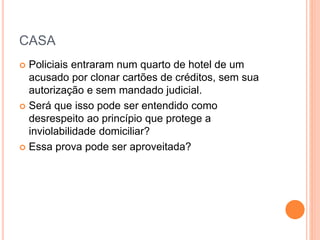 CASA
 Policiais entraram num quarto de hotel de um
acusado por clonar cartões de créditos, sem sua
autorização e sem mandado judicial.
 Será que isso pode ser entendido como
desrespeito ao princípio que protege a
inviolabilidade domiciliar?
 Essa prova pode ser aproveitada?
 