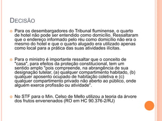 DECISÃO
 Para os desembargadores do Tribunal fluminense, o quarto
de hotel não pode ser entendido como domicílio. Ressaltaram
que o endereço informado pelo réu como domicílio não era o
mesmo do hotel e que o quarto alugado era utilizado apenas
como local para a prática das suas atividades ilícitas.
 Para o ministro é importante ressaltar que o conceito de
"casa", para efeitos da proteção constitucional, tem um
sentido amplo "pois compreende, na abrangência de sua
designação tutelar, (a) qualquer compartimento habitado, (b)
qualquer aposento ocupado de habitação coletiva e (c)
qualquer compartimento privado não aberto ao público, onde
alguém exerce profissão ou atividade".
 No STF para o Min. Celso de Mello utilizou a teoria da árvore
dos frutos envenenados (RO em HC 90.376-2/RJ)
 