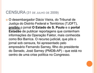 CENSURA (31 DE JULHO DE 2009)
 O desembargador Dácio Vieira, do Tribunal de
Justiça do Distrito Federal e Territórios (TJDFT),
proibiu o jornal O Estado de S. Paulo e o portal
Estadão de publicar reportagens que contenham
informações da Operação Faktor, mais conhecida
como Boi Barrica. O recurso judicial, que pôs o
jornal sob censura, foi apresentado pelo
empresário Fernando Sarney, filho do presidente
do Senado, José Sarney (PMDB-AP) - que está no
centro de uma crise política no Congresso.
 