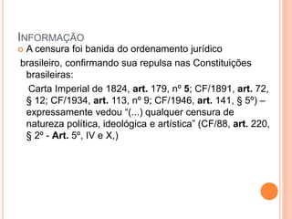 INFORMAÇÃO
 A censura foi banida do ordenamento jurídico
brasileiro, confirmando sua repulsa nas Constituições
brasileiras:
Carta Imperial de 1824, art. 179, nº 5; CF/1891, art. 72,
§ 12; CF/1934, art. 113, nº 9; CF/1946, art. 141, § 5º) –
expressamente vedou “(...) qualquer censura de
natureza política, ideológica e artística” (CF/88, art. 220,
§ 2º - Art. 5º, IV e X,)
 