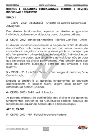 POLÍCIA FEDERAL DIREITO CONSTITUCIONAL PROFESSOR RICARDO DAMASCENO
WWW.NEONONLINE.COM.BR 1
DIREITOS E GARANTIAS FUNDAMENTAIS: DIREITOS E DEVERES
INDIVIDUAIS E COLETIVOS
TÍTULO II
1 - CESPE - 2008 - HEMOBRÁS - Analista de Gestão Corporativa -
Advogado
Dos direitos fundamentais, apenas os direitos e garantias
individuais podem ser considerados como cláusulas pétreas.
2 - CESPE - 2012 - Banco da Amazônia - Técnico Científico - Direito
Os direitos fundamentais cumprem a função de direito de defesa
dos cidadãos, sob dupla perspectiva, por serem normas de
competência negativa para os poderes públicos, ou seja, que
não lhes permitem a ingerência na esfera jurídica individual, e por
implicarem um poder, que se confere ao indivíduo, não só para
que ele exerça tais direitos positivamente, mas também para que
exija, dos poderes públicos, a correção das omissões a eles
relativas.
3 - CESPE - 2013 - MPU - Técnico - Tecnologia da Informação e
Comunicação
Embora os direitos e as garantias fundamentais se destinem
essencialmente às pessoas físicas, alguns deles podem ser
estendidos às pessoas jurídicas.
4 - CESPE - 2012 - TJ-RR - Administrador
As pessoas jurídicas são destinatárias dos direitos e das garantias
fundamentais constantes da Constituição Federal, inclusive de
mandado de segurança, habeas data e habeas corpus.
ART. 5º, CAPUT
5 - CESPE - 2013 - PRF - Policial Rodoviário Federal
 