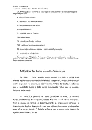 Renata Fiore Brazil
Teoria da Constituição e direitos fundamentais
Art. 4º A República Federativa do Brasil rege-se nas suas relações internacionais pelos
seguintes princípios:
I - independência nacional;
II - prevalência dos direitos humanos;
III - autodeterminação dos povos;
IV - não-intervenção;
V - igualdade entre os Estados;
VI - defesa da paz;
VII - solução pacífica dos conflitos;
VIII - repúdio ao terrorismo e ao racismo;
IX - cooperação entre os povos para o progresso da humanidade;
X - concessão de asilo político.
Parágrafo único. A República Federativa do Brasil buscará a integração econômica,
política, social e cultural dos povos da América Latina, visando à formação de uma comunidade
latino-americana de nações.
7.2 Histórico dos direitos e garantias fundamentais
De acordo com a idéia do Direito Natural o homem já nasce com
direitos e garantias fundamentais inerentes à sua pessoa, ou seja, somente por
existir os possui. No entanto, de acordo com a história do Direito percebemos
que a sociedade busca a todo tempo reconquistar “algo” que se perdeu,
inclusive a dignidade.
Na sociedade primitiva os bens pertenciam a todos, os homens
buscavam liberar-se de qualquer opressão, fazendo descobertas e invenções.
Com o passar do tempo, o desenvolvimento, a propriedade territorial, a
imposição do domínio do poder, levou a uma série de fatores que precisou algo
mais eficaz na sociedade. O Estado se forma para sustentar este sistema de
opressões sociais e políticas.
 