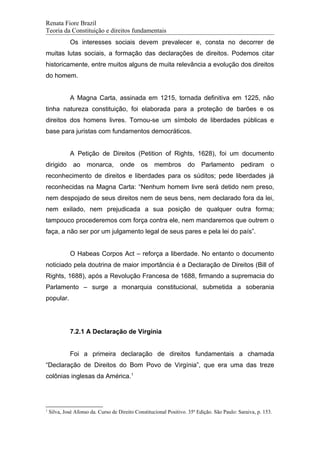 Renata Fiore Brazil
Teoria da Constituição e direitos fundamentais
Os interesses sociais devem prevalecer e, consta no decorrer de
muitas lutas sociais, a formação das declarações de direitos. Podemos citar
historicamente, entre muitos alguns de muita relevância a evolução dos direitos
do homem.
A Magna Carta, assinada em 1215, tornada definitiva em 1225, não
tinha natureza constituição, foi elaborada para a proteção de barões e os
direitos dos homens livres. Tornou-se um símbolo de liberdades públicas e
base para juristas com fundamentos democráticos.
A Petição de Direitos (Petition of Rights, 1628), foi um documento
dirigido ao monarca, onde os membros do Parlamento pediram o
reconhecimento de direitos e liberdades para os súditos; pede liberdades já
reconhecidas na Magna Carta: “Nenhum homem livre será detido nem preso,
nem despojado de seus direitos nem de seus bens, nem declarado fora da lei,
nem exilado, nem prejudicada a sua posição de qualquer outra forma;
tampouco procederemos com força contra ele, nem mandaremos que outrem o
faça, a não ser por um julgamento legal de seus pares e pela lei do país”.
O Habeas Corpos Act – reforça a liberdade. No entanto o documento
noticiado pela doutrina de maior importância é a Declaração de Direitos (Bill of
Rights, 1688), após a Revolução Francesa de 1688, firmando a supremacia do
Parlamento – surge a monarquia constitucional, submetida a soberania
popular.
7.2.1 A Declaração de Virgínia
Foi a primeira declaração de direitos fundamentais a chamada
“Declaração de Direitos do Bom Povo de Virgínia”, que era uma das treze
colônias inglesas da América.1
1
Silva, José Afonso da. Curso de Direito Constitucional Positivo. 35ª Edição. São Paulo: Saraiva, p. 153.
 