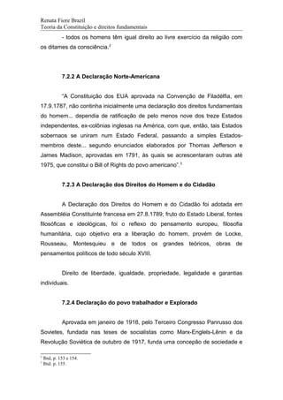 Renata Fiore Brazil
Teoria da Constituição e direitos fundamentais
- todos os homens têm igual direito ao livre exercício da religião com
os ditames da consciência.2
7.2.2 A Declaração Norte-Americana
“A Constituição dos EUA aprovada na Convenção de Filadélfia, em
17.9.1787, não continha inicialmente uma declaração dos direitos fundamentais
do homem... dependia de ratificação de pelo menos nove dos treze Estados
independentes, ex-colônias inglesas na América, com que, então, tais Estados
sobernaos se uniram num Estado Federal, passando a simples Estados-
membros deste... segundo enunciados elaborados por Thomas Jefferson e
James Madison, aprovadas em 1791, às quais se acrescentaram outras até
1975, que constitui o Bill of Rights do povo americano”.3
7.2.3 A Declaração dos Direitos do Homem e do Cidadão
A Declaração dos Direitos do Homem e do Cidadão foi adotada em
Assembléia Constituinte francesa em 27.8.1789; fruto do Estado Liberal, fontes
filosóficas e ideológicas, foi o reflexo do pensamento europeu, filosofia
humanitária, cujo objetivo era a liberação do homem, provém de Locke,
Rousseau, Montesquieu e de todos os grandes teóricos, obras de
pensamentos políticos de todo século XVIII.
Direito de liberdade, igualdade, propriedade, legalidade e garantias
individuais.
7.2.4 Declaração do povo trabalhador e Explorado
Aprovada em janeiro de 1918, pelo Terceiro Congresso Panrusso dos
Sovietes, fundada nas teses de socialistas como Marx-Englels-Lênin e da
Revolução Soviética de outubro de 1917, funda uma concepão de sociedade e
2
Ibid, p. 153 e 154.
3
Ibid. p. 155.
 