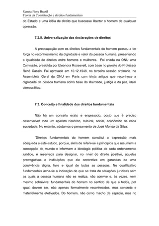 Renata Fiore Brazil
Teoria da Constituição e direitos fundamentais
do Estado e uma idéia de direito que buscasse libertar o homem de qualquer
opressão.
7.2.5. Universalização das declarações de direitos
A preocupação com os direitos fundamentais do homem passou a ter
força no reconhecimento da dignidade e valor da pessoa humana, preservando
a igualdade de direitos entre homens e mulheres. Foi criada na ONU uma
Comissão, presidida por Eleonora Roosevelt, com base no projeto do Professor
René Cassin. Foi aprovada em 10.12.1948, na terceira sessão ordinária, na
Assembléia Geral da ONU em Paris com trinta artigos que reconhece a
dignidade da pessoa humana como base da liberdade, justiça e da paz, ideal
democrático.
7.3. Conceito e finalidade dos direitos fundamentais
Não há um conceito exato e engessado, posto que é preciso
desenvolver todo um aparato histórico, cultural, social, econômico de cada
sociedade. No entanto, adotamos o pensamento de José Afonso da Silva:
“Direitos fundamentais do homem constitui a expressão mais
adequada a este estudo, porque, além de referir-se a princípios que resumem a
concepção do mundo e informam a ideologia política de cada ordenamento
jurídico, é reservada para designar, no nível do direito positivo, aquelas
prerrogativas e instituições que ele concretiza em garantias de uma
convivência digna, livre e igual de todas as pessoas. No qualificativo
fundamentais acha-se a indicação de que se trata de situações jurídicas sem
as quais a pessoa humana não se realiza, não convive e, às vezes, nem
mesmo sobrevive; fundamentais do homem no sentido de que a todos, por
igual, devem ser, não apenas formalmente reconhecidos, mas concreta e
materialmente efetivados. Do homem, não como macho da espécie, mas no
 