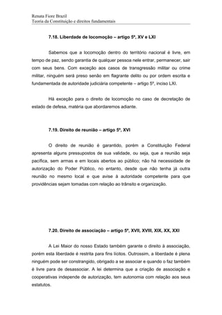 Renata Fiore Brazil
Teoria da Constituição e direitos fundamentais
7.18. Liberdade de locomoção – artigo 5º, XV e LXI
Sabemos que a locomoção dentro do território nacional é livre, em
tempo de paz, sendo garantia de qualquer pessoa nele entrar, permanecer, sair
com seus bens. Com exceção aos casos de transgressão militar ou crime
militar, ninguém será preso senão em flagrante delito ou por ordem escrita e
fundamentada de autoridade judiciária competente – artigo 5º, inciso LXI.
Há exceção para o direito de locomoção no caso de decretação de
estado de defesa, matéria que abordaremos adiante.
7.19. Direito de reunião – artigo 5º, XVI
O direito de reunião é garantido, porém a Constituição Federal
apresenta alguns pressupostos de sua validade, ou seja, que a reunião seja
pacífica, sem armas e em locais abertos ao público; não há necessidade de
autorização do Poder Público, no entanto, desde que não tenha já outra
reunião no mesmo local e que avise à autoridade competente para que
providências sejam tomadas com relação ao trânsito e organização.
7.20. Direito de associação – artigo 5º, XVII, XVIII, XIX, XX, XXI
A Lei Maior do nosso Estado também garante o direito à associação,
porém esta liberdade é restrita para fins lícitos. Outrossim, a liberdade é plena
ninguém pode ser constrangido, obrigado a se associar e quando o faz também
é livre para de desassociar. A lei determina que a criação de associação e
cooperativas independe de autorização, tem autonomia com relação aos seus
estatutos.
 