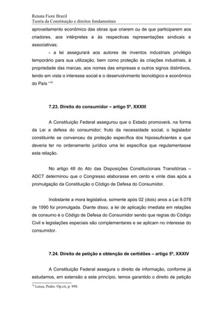 Renata Fiore Brazil
Teoria da Constituição e direitos fundamentais
aproveitamento econômico das obras que criarem ou de que participarem aos
criadores, aos intérpretes e às respectivas representações sindicais e
associativas;
- a lei assegurará aos autores de inventos industriais privilégio
temporário para sua utilização, bem como proteção às criações industriais, à
propriedade das marcas, aos nomes das empresas e outros signos distintivos,
tendo em vista o interesse social e o desenvolvimento tecnológico e econômico
do País “10
7.23. Direito do consumidor – artigo 5º, XXXIII
A Constituição Federal assegurou que o Estado promoverá, na forma
da Lei a defesa do consumidor; fruto da necessidade social, o legislador
constituinte se convenceu da proteção específica dos hipossuficientes e que
deveria ter no ordenamento jurídico uma lei específica que regulamentasse
esta relação.
No artigo 48 do Ato das Disposições Constitucionais Transitórias –
ADCT determinou que o Congresso elaborasse em cento e vinte dias após a
promulgação da Constituição o Código de Defesa do Consumidor.
Inobstante a mora legislativa, somente após 02 (dois) anos a Lei 8.078
de 1990 foi promulgada. Diante disso, a lei de aplicação imediata em relações
de consumo é o Código de Defesa do Consumidor sendo que regras do Código
Civil e legislações especiais são complementares e se aplicam no interesse do
consumidor.
7.24. Direito de petição e obtenção de certidões – artigo 5º, XXXIV
A Constituição Federal assegura o direito de informação, conforme já
estudamos, em extensão a este princípio, temos garantido o direito de petição
10
Lenza, Pedro. Op.cit, p. 998.
 