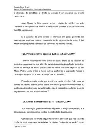 Renata Fiore Brazil
Teoria da Constituição e direitos fundamentais
e obtenção de certidões. O direito de petição é um exercício da própria
democracia.
José Afonso da Silva ensina, sobre o direito de petição, que este
“pertence a uma pessoa de invocar a atenção dos poderes públicos sobre uma
questão ou situação”.
É a garantia de uma defesa e interesse em geral, podendo ser
exercido por qualquer pessoa, independente do pagamento de taxas. A Lei
Maior também garante a emissão de certidões, no mesmo sentido.
7.25. Princípio do livre acesso à Justiça - artigo 5º, XXXV
Também reconhecido como direito de ação, direito de se socorrer ao
Judiciário, considerando que a lei não exclui da apreciação do Poder Judiciário,
lesão ou ameaça de lesão, preconizado no inciso supra do artigo 5º da Lei
Maior. Pedro Lenza critica a forma indireta preferindo a expressão “aceso a
ordem jurídica justa” a “acesso à Justiça” ou “ao Judiciário”.
Entende o citado jurista que em virtude deste princípio “não mais se
admite no sistema constitucional pátrio a chamada jurisdição condicionada ou
instância administrativa de curso forçado... não é necessário, portanto, o prévio
esgotamento das vias administrativas” 11
7.26. Limites à retroatividade da lei – artigo 5º, XXXVI
A Constituição garante o direito adquirido, o ato jurídico perfeito e a
coisa julgada, para segurança jurídica e estabilidade das relações.
Com relação ao direito adquirido devemos observar que não se pode
confundir com uma mera expectativa de direito, “ciclos de formação”, como
11
Op. cit, p. 1003.
 
