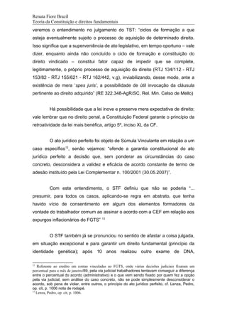 Renata Fiore Brazil
Teoria da Constituição e direitos fundamentais
veremos o entendimento no julgamento do TST: “ciclos de formação a que
esteja eventualmente sujeito o processo de aquisição de determinado direito.
Isso significa que a superveniência de ato legislativo, em tempo oportuno – vale
dizer, enquanto ainda não concluído o ciclo de formação e constituição do
direito vindicado – constitui fator capaz de impedir que se complete,
legitimamente, o próprio processo de aquisição do direito (RTJ 134/112 - RTJ
153/82 - RTJ 155/621 - RTJ 162/442, v.g), inviabilizando, desse modo, ante a
existência de mera ‘spes juris’, a possibilidade de útil invocação da cláusula
pertinente ao direito adquirido” (RE 322.348-AgR/SC, Rel. Min. Celso de Mello)
Há possibilidade que a lei inove e preserve mera expectativa de direito;
vale lembrar que no direito penal, a Constituição Federal garante o princípio da
retroatividade da lei mais benéfica, artigo 5º, inciso XL da CF.
O ato jurídico perfeito foi objeto de Súmula Vinculante em relação a um
caso específico12
, senão vejamos: “ofende a garantia constitucional do ato
jurídico perfeito a decisão que, sem ponderar as circunstâncias do caso
concreto, desconsidera a validez e eficácia de acordo constante de termo de
adesão instituído pela Lei Complementar n. 100/2001 (30.05.2007)”.
Com este entendimento, o STF definiu que não se poderia “...
presumir, para todos os casos, aplicando-se regra em abstrato, que tenha
havido vício de consentimento em algum dos elementos formadores da
vontade do trabalhador comum ao assinar o acordo com a CEF em relação aos
expurgos inflacionários do FGTS” 13
O STF também já se pronunciou no sentido de afastar a coisa julgada,
em situação excepcional e para garantir um direito fundamental (princípio da
identidade genética); após 10 anos realizou outro exame de DNA,
12
Referente ao credito em contas vinculadas ao FGTS, onde várias decisões judiciais fixaram um
percentual para o mês de janeiro/89, pela via judicial trabalhadores tentavam conseguir a diferença
entre o percentual do acordo (administrativo) e o que vem sendo fixado por quem fez a opção
pela via judicial, sem análise do caso concreto, não se pode simplesmente desconsiderar o
acordo, sob pena de violar, entre outros, o princípio do ato jurídico perfeito, cf. Lenza, Pedro,
op. cit, p. 1006 nota de rodapé.
13
Lenza, Pedro, op. cit, p. 1006.
 