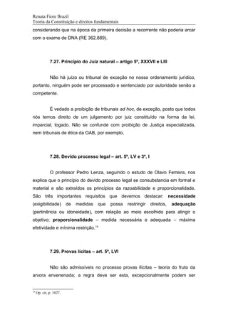 Renata Fiore Brazil
Teoria da Constituição e direitos fundamentais
considerando que na época da primeira decisão a recorrente não poderia arcar
com o exame de DNA (RE 362.889).
7.27. Princípio do Juiz natural – artigo 5º, XXXVII e LIII
Não há juízo ou tribunal de exceção no nosso ordenamento jurídico,
portanto, ninguém pode ser processado e sentenciado por autoridade senão a
competente.
É vedado a proibição de tribunais ad hoc, de exceção, posto que todos
nós temos direito de um julgamento por juiz constituído na forma da lei,
imparcial, togado. Não se confunde com proibição de Justiça especializada,
nem tribunais de ética da OAB, por exemplo.
7.28. Devido processo legal – art. 5º, LV e 3º, I
O professor Pedro Lenza, seguindo o estudo de Olavo Ferreira, nos
explica que o princípio do devido processo legal se consubstancia em formal e
material e são extraídos os princípios da razoabilidade e proporcionalidade.
São três importantes requisitos que devemos destacar: necessidade
(exigibilidade) de medidas que possa restringir direitos, adequação
(pertinência ou idoneidade), com relação ao meio escolhido para atingir o
objetivo; proporcionalidade – medida necessária e adequada – máxima
efetividade e mínima restrição.14
7.29. Provas lícitas – art. 5º, LVI
Não são admissíveis no processo provas ilícitas – teoria do fruto da
arvora envenenada; a regra deve ser esta, excepcionalmente podem ser
14
Op. cit, p. 1027.
 
