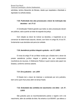 Renata Fiore Brazil
Teoria da Constituição e direitos fundamentais
admitidas, lembra Alexandre de Moraes, desde que respeitada a liberdade e
dignidade na colheita destas.
7.30. Publicidade dos atos processuais e dever de motivação das
decisões – art. 5º LX
A Constituição Federal garante que todos os atos processuais devam
ser públicos, salvo quando se tratar de segredo de justiça.
Com relação ao dever de motivar as decisões, o magistrado ao se
convencer de determinado assunto, deverá, com fulcro no artigo 93, IX da CF,
fundamentar suas decisões sob pena de nulidade.
7.30. Assistência jurídica integral e gratuita – art. 5º, LXXIV
O inciso do artigo 5º da Lei Maior revela que o Estado tem o dever de
prestar assistência jurídica integral e gratuita aos que comprovarem
insuficiência de recursos. A Defensoria Pública é quem exerce este papel nos
Estados, conforme veremos adiante.
7.31. Erro judiciário – art. LXXV
O Estado tem o dever de indenizar o condenado por erro judiciário,
bem como quem ficar preso além do tempo fixado.
7.32. Gratuidade das certidões de nascimento e de óbito – art. 5º,
LXXVI
São gratuitos para os reconhecidamente pobres o registro civil e de
nascimento, além da certidão de óbito. No entanto a Lei 9534/97, que alterou o
 
