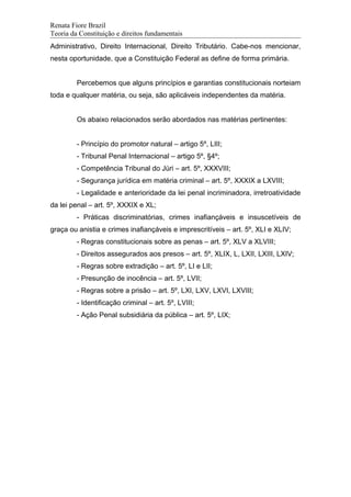 Renata Fiore Brazil
Teoria da Constituição e direitos fundamentais
Administrativo, Direito Internacional, Direito Tributário. Cabe-nos mencionar,
nesta oportunidade, que a Constituição Federal as define de forma primária.
Percebemos que alguns princípios e garantias constitucionais norteiam
toda e qualquer matéria, ou seja, são aplicáveis independentes da matéria.
Os abaixo relacionados serão abordados nas matérias pertinentes:
- Princípio do promotor natural – artigo 5º, LIII;
- Tribunal Penal Internacional – artigo 5º, §4º;
- Competência Tribunal do Júri – art. 5º, XXXVIII;
- Segurança jurídica em matéria criminal – art. 5º, XXXIX a LXVIII;
- Legalidade e anterioridade da lei penal incriminadora, irretroatividade
da lei penal – art. 5º, XXXIX e XL;
- Práticas discriminatórias, crimes inafiançáveis e insuscetíveis de
graça ou anistia e crimes inafiançáveis e imprescritíveis – art. 5º, XLI e XLIV;
- Regras constitucionais sobre as penas – art. 5º, XLV a XLVIII;
- Direitos assegurados aos presos – art. 5º, XLIX, L, LXII, LXIII, LXIV;
- Regras sobre extradição – art. 5º, LI e LII;
- Presunção de inocência – art. 5º, LVII;
- Regras sobre a prisão – art. 5º, LXI, LXV, LXVI, LXVIII;
- Identificação criminal – art. 5º, LVIII;
- Ação Penal subsidiária da pública – art. 5º, LIX;
 