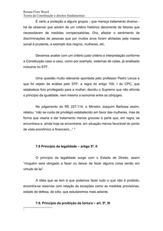 Renata Fiore Brazil
Teoria da Constituição e direitos fundamentais
É certo a proteção a alguns grupos - que mereça tratamento diverso -
há de observar que advém de um critério histórico decorrente de fatores que
necessitaram de medidas compensatórias. Ora, afastar o sentimento de
discriminações de pessoas que por muitos anos foram alvitadas pela massa
social é prudente, a exemplo dos negros, mulheres, etc.
Devemos avaliar com um critério justo critério e interpretação conforme
a Constituição caso a caso, como por exemplo, sistemas de cotas, já analisado
inclusive no STF.
Uma questão muito relevante apontada pelo professor Pedro Lenza e
que foi objeto de análise pelo STF: a regra do artigo 100, I do CPC, que
estabelece foro privilegiado para a mulher; decidiu o Supremo que não afronta
o princípio da igualdade, nem mesmo a isonomia entre os cônjuges.
No julgamento do RE 227.114, o Ministro Joaquim Barbosa assim,
relatou: “não se cuida de privilégio estabelecido em favor das mulheres, mas de
forma que visaria a dar tratamento menos gravoso à parte que, em regra, se
encontrava e, ainda hoje se encontraria, em situação menos favorável do ponto
de vista econômico e financeiro...” 2
7.8 Princípio da legalidade – artigo 5º, II
O princípio da legalidade surge com o Estado de Direito, assim
“ninguém será obrigado a fazer ou deixar de fazer alguma coisa senão em
virtude de lei”.
A idéia que se tem é que podemos fazer tudo o que não é proibido,
encontra-se reservas com relação às exceções como as medidas provisórias,
estado de defesa, de sítio, que estudaremos mais adiante.
7.9. Princípio da proibição da tortura – art. 5º, III
2
 