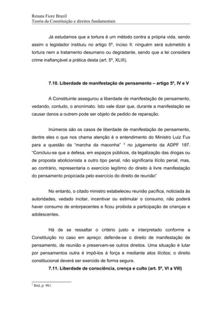 Renata Fiore Brazil
Teoria da Constituição e direitos fundamentais
Já estudamos que a tortura é um método contra a própria vida, sendo
assim o legislador instituiu no artigo 5º, inciso II: ninguém será submetido à
tortura nem a tratamento desumano ou degradante, sendo que a lei considera
crime inafiançável a prática desta (art. 5º, XLIII).
7.10. Liberdade de manifestação de pensamento – artigo 5º, IV e V
A Constituinte assegurou a liberdade de manifestação de pensamento,
vedando, contudo, o anonimato. Isto vale dizer que, durante a manifestação se
causar danos a outrem pode ser objeto de pedido de reparação.
Inúmeros são os casos de liberdade de manifestação de pensamento,
dentre eles o que nos chama atenção é o entendimento do Ministro Luiz Fux
para a questão da “marcha da maconha” 3
no julgamento da ADPF 187.
“Concluiu-se que a defesa, em espaços públicos, da legalização das drogas ou
de proposta abolicionista a outro tipo penal, não significaria ilícito penal, mas,
ao contrário, representaria o exercício legítimo do direito à livre manifestação
do pensamento propiciada pelo exercício do direito de reunião”
No entanto, o citado ministro estabeleceu reunião pacífica, noticiada às
autoridades, vedado incitar, incentivar ou estimular o consumo, não poderá
haver consumo de entorpecentes e ficou proibida a participação de crianças e
adolescentes.
Há de se ressaltar o critério justo e interpretado conforme a
Constituição no caso em apreço: defende-se o direito de manifestação de
pensamento, de reunião e preservam-se outros direitos. Uma situação é lutar
por pensamentos outra é impô-los à força e mediante atos ilícitos; o direito
constitucional deverá ser exercido de forma segura.
7.11. Liberdade de consciência, crença e culto (art. 5º, VI a VIII)
3
Ibid, p. 981.
 