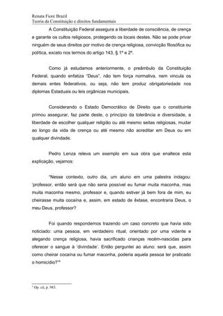 Renata Fiore Brazil
Teoria da Constituição e direitos fundamentais
A Constituição Federal assegura a liberdade de consciência, de crença
e garante os cultos religiosos, protegendo os locais destes. Não se pode privar
ninguém de seus direitos por motivo de crença religiosa, convicção filosófica ou
política, exceto nos termos do artigo 143, § 1º e 2º.
Como já estudamos anteriormente, o preâmbulo da Constituição
Federal, quando enfatiza “Deus”, não tem força normativa, nem vincula os
demais entes federativos, ou seja, não tem produz obrigatoriedade nos
diplomas Estaduais ou leis orgânicas municipais.
Considerando o Estado Democrático de Direito que o constituinte
primou assegurar, faz parte deste, o princípio da tolerância e diversidade, a
liberdade de escolher qualquer religião ou até mesmo seitas religiosas, mudar
ao longo da vida de crença ou até mesmo não acreditar em Deus ou em
qualquer divindade.
Pedro Lenza releva um exemplo em sua obra que enaltece esta
explicação, vejamos:
“Nesse contexto, outro dia, um aluno em uma palestra indagou:
‘professor, então será que não seria possível eu fumar muita maconha, mas
muita maconha mesmo, professor e, quando estiver já bem fora de mim, eu
cheirasse muita cocaína e, assim, em estado de êxtase, encontraria Deus, o
meu Deus, professor?
Foi quando respondemos trazendo um caso concreto que havia sido
noticiado: uma pessoa, em verdadeiro ritual, orientado por uma vidente e
alegando crença religiosa, havia sacrificado crianças recém-nascidas para
oferecer o sangue à ‘divindade’. Então perguntei ao aluno: será que, assim
como cheirar cocaína ou fumar maconha, poderia aquela pessoa ter praticado
o homicídio?”4
4
Op. cit, p. 983.
 