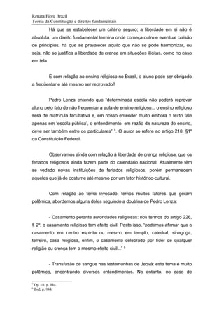 Renata Fiore Brazil
Teoria da Constituição e direitos fundamentais
Há que se estabelecer um critério seguro; a liberdade em si não é
absoluta, um direito fundamental termina onde começa outro e eventual colisão
de princípios, há que se prevalecer aquilo que não se pode harmonizar, ou
seja, não se justifica a liberdade de crença em situações ilícitas, como no caso
em tela.
E com relação ao ensino religioso no Brasil, o aluno pode ser obrigado
a freqüentar e até mesmo ser reprovado?
Pedro Lenza entende que “determinada escola não poderá reprovar
aluno pelo fato de não frequentar a aula de ensino religioso... o ensino religioso
será de matrícula facultativa e, em nosso entender muito embora o texto fale
apenas em ‘escola pública’, o entendimento, em razão da natureza do ensino,
deve ser também entre os particulares” 5
. O autor se refere ao artigo 210, §1º
da Constituição Federal.
Observamos ainda com relação à liberdade de crença religiosa, que os
feriados religiosos ainda fazem parte do calendário nacional. Atualmente têm
se vedado novas instituições de feriados religiosos, porém permanecem
aqueles que já de costume até mesmo por um fator histórico-cultural.
Com relação ao tema invocado, temos muitos fatores que geram
polêmica, abordemos alguns deles seguindo a doutrina de Pedro Lenza:
- Casamento perante autoridades religiosas: nos termos do artigo 226,
§ 2º, o casamento religioso tem efeito civil. Posto isso, “podemos afirmar que o
casamento em centro espírita ou mesmo em templo, catedral, sinagoga,
terreiro, casa religiosa, enfim, o casamento celebrado por líder de qualquer
religião ou crença tem o mesmo efeito civil...” 6
- Transfusão de sangue nas testemunhas de Jeová: este tema é muito
polêmico, encontrando diversos entendimentos. No entanto, no caso de
5
Op. cit, p. 984.
6
Ibid, p. 984.
 