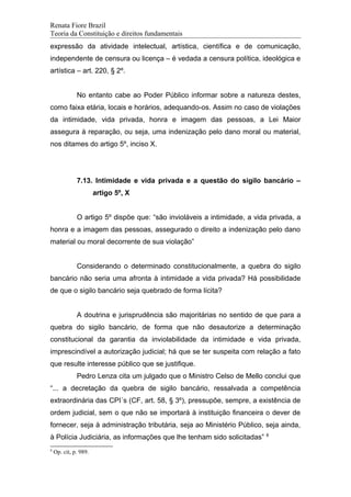 Renata Fiore Brazil
Teoria da Constituição e direitos fundamentais
expressão da atividade intelectual, artística, científica e de comunicação,
independente de censura ou licença – é vedada a censura política, ideológica e
artística – art. 220, § 2º.
No entanto cabe ao Poder Público informar sobre a natureza destes,
como faixa etária, locais e horários, adequando-os. Assim no caso de violações
da intimidade, vida privada, honra e imagem das pessoas, a Lei Maior
assegura à reparação, ou seja, uma indenização pelo dano moral ou material,
nos ditames do artigo 5º, inciso X.
7.13. Intimidade e vida privada e a questão do sigilo bancário –
artigo 5º, X
O artigo 5º dispõe que: “são invioláveis a intimidade, a vida privada, a
honra e a imagem das pessoas, assegurado o direito a indenização pelo dano
material ou moral decorrente de sua violação”
Considerando o determinado constitucionalmente, a quebra do sigilo
bancário não seria uma afronta à intimidade a vida privada? Há possibilidade
de que o sigilo bancário seja quebrado de forma lícita?
A doutrina e jurisprudência são majoritárias no sentido de que para a
quebra do sigilo bancário, de forma que não desautorize a determinação
constitucional da garantia da inviolabilidade da intimidade e vida privada,
imprescindível a autorização judicial; há que se ter suspeita com relação a fato
que resulte interesse público que se justifique.
Pedro Lenza cita um julgado que o Ministro Celso de Mello conclui que
“... a decretação da quebra de sigilo bancário, ressalvada a competência
extraordinária das CPI´s (CF, art. 58, § 3º), pressupõe, sempre, a existência de
ordem judicial, sem o que não se importará à instituição financeira o dever de
fornecer, seja à administração tributária, seja ao Ministério Público, seja ainda,
à Polícia Judiciária, as informações que lhe tenham sido solicitadas” 8
8
Op. cit, p. 989.
 