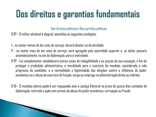 Dos direitos políticos e Dos partidos políticos
§ 8º - O militar alistável é elegível, atendidas as seguintes condições:

I - se contar menos de dez anos de serviço, deverá afastar-se da atividade;
II - se contar mais de dez anos de serviço, será agregado pela autoridade superior e, se eleito, passará
     automaticamente, no ato da diplomação, para a inatividade.
§ 9º - Lei complementar estabelecerá outros casos de inelegibilidade e os prazos de sua cessação, a fim de
     proteger a probidade administrativa, a moralidade para o exercício do mandato, considerada a vida
     pregressa do candidato, e a normalidade e legitimidade das eleições contra a influência do poder
     econômico ou o abuso do exercício de função, cargo ou emprego na administração direta ou indireta.

§ 10 - O mandato eletivo poderá ser impugnado ante a Justiça Eleitoral no prazo de quinze dias contados da
    diplomação, instruída a ação com provas de abuso do poder econômico, corrupção ou fraude.
 