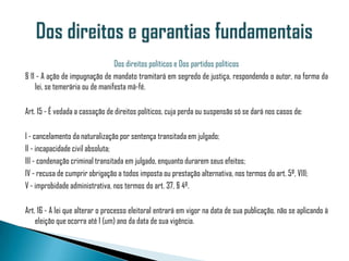 Dos direitos políticos e Dos partidos políticos
§ 11 - A ação de impugnação de mandato tramitará em segredo de justiça, respondendo o autor, na forma da
    lei, se temerária ou de manifesta má-fé.

Art. 15 - É vedada a cassação de direitos políticos, cuja perda ou suspensão só se dará nos casos de:

I - cancelamento da naturalização por sentença transitada em julgado;
II - incapacidade civil absoluta;
III - condenação criminal transitada em julgado, enquanto durarem seus efeitos;
IV - recusa de cumprir obrigação a todos imposta ou prestação alternativa, nos termos do art. 5º, VIII;
V - improbidade administrativa, nos termos do art. 37, § 4º.

Art. 16 - A lei que alterar o processo eleitoral entrará em vigor na data de sua publicação, não se aplicando à
    eleição que ocorra até 1 (um) ano da data de sua vigência.
 